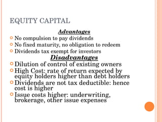 EQUITY CAPITAL Advantages No compulsion to pay dividends No fixed maturity, no obligation to redeem Dividends tax exempt for investors Disadvantages Dilution of control of existing owners High Cost: rate of return expected by equity holders higher than debt holders Dividends are not tax deductible: hence cost is higher Issue costs higher: underwriting, brokerage, other issue expenses 