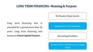 LONG TERM FINANCING- Meaning & Purpose
Long term financing that is
provided for a period more than 10
years. Long term financing also
known as Fixed Capital Finance.
Expansions of Companies.
To Finance Fixed Assets.
Construction of Projects on a large
Scale
Increasing Facilities.
 