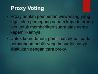 Proxy Voting
• Proxy adalah pemberian wewenang yang
legal oleh pemegang saham kepada orang
lain untuk memberikan suara atas nama
kepemilikannya.
• Untuk kemudahan, pemilihan aktual pada
perusahaan publik yang besar biasanya
dilakukan dengan cara proxy.
 