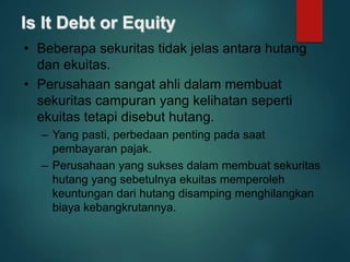 Is It Debt or Equity
• Beberapa sekuritas tidak jelas antara hutang
dan ekuitas.
• Perusahaan sangat ahli dalam membuat
sekuritas campuran yang kelihatan seperti
ekuitas tetapi disebut hutang.
– Yang pasti, perbedaan penting pada saat
pembayaran pajak.
– Perusahaan yang sukses dalam membuat sekuritas
hutang yang sebetulnya ekuitas memperoleh
keuntungan dari hutang disamping menghilangkan
biaya kebangkrutannya.
 