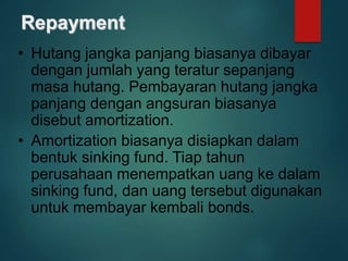 Repayment
• Hutang jangka panjang biasanya dibayar
dengan jumlah yang teratur sepanjang
masa hutang. Pembayaran hutang jangka
panjang dengan angsuran biasanya
disebut amortization.
• Amortization biasanya disiapkan dalam
bentuk sinking fund. Tiap tahun
perusahaan menempatkan uang ke dalam
sinking fund, dan uang tersebut digunakan
untuk membayar kembali bonds.
 