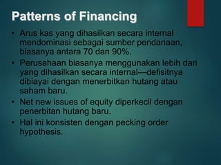 Patterns of Financing
• Arus kas yang dihasilkan secara internal
mendominasi sebagai sumber pendanaan,
biasanya antara 70 dan 90%.
• Perusahaan biasanya menggunakan lebih dari
yang dihasilkan secara internal—defisitnya
dibiayai dengan menerbitkan hutang atau
saham baru.
• Net new issues of equity diperkecil dengan
penerbitan hutang baru.
• Hal ini konsisten dengan pecking order
hypothesis.
 