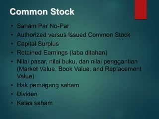Common Stock
• Saham Par No-Par
• Authorized versus Issued Common Stock
• Capital Surplus
• Retained Earnings (laba ditahan)
• Nilai pasar, nilai buku, dan nilai penggantian
(Market Value, Book Value, and Replacement
Value)
• Hak pemegang saham
• Dividen
• Kelas saham
 