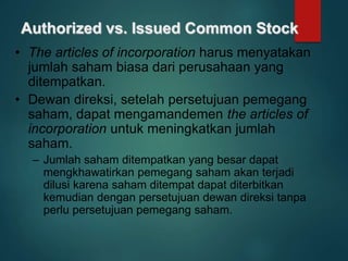 Authorized vs. Issued Common Stock
• The articles of incorporation harus menyatakan
jumlah saham biasa dari perusahaan yang
ditempatkan.
• Dewan direksi, setelah persetujuan pemegang
saham, dapat mengamandemen the articles of
incorporation untuk meningkatkan jumlah
saham.
– Jumlah saham ditempatkan yang besar dapat
mengkhawatirkan pemegang saham akan terjadi
dilusi karena saham ditempat dapat diterbitkan
kemudian dengan persetujuan dewan direksi tanpa
perlu persetujuan pemegang saham.
 
