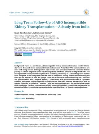 Open Access Library Journal
How to cite this paper: Ravichandran, R. and Kannan, S. (2016) Long Term Follow-Up of ABO Incompatible Kidney Trans-
plantation—A Study from India. Open Access Library Journal, 3: e2544. http://dx.doi.org/10.4236/oalib.1102544
Long Term Follow-Up of ABO Incompatible
Kidney Transplantation—A Study from India
Rajan Ravichandran1, Subramanian Kannan2
1
Miot Institute of Nephrology, Miot Hospitals, Chennai, India
2
Madras Institute of Nephrology Research Pvt. Ltd., Chennai, India
Received 9 March 2016; accepted 26 March 2016; published 29 March 2016
Copyright © 2016 by authors and OALib.
This work is licensed under the Creative Commons Attribution International License (CC BY).
http://creativecommons.org/licenses/by/4.0/
Abstract
Background: There is a need to do ABO incompatible kidney transplantation in a country like In-
dia where deceased donor transplantation is not common. More than 90% transplantations are
done with living donors. Although short term results have been reported from 4 centers, there is
paucity of data on long term follow-up of such patients. Methods: The data of 18 patients who had
undergone ABO incompatible transplantation exceeding a follow-up of 12 months up to 66 months
were analyzed. It was compared with the data of compatible kidney transplantation during the
same period. Results: In both the groups, there was a similar incidence of urinary tract infection
and gastroenteritis with complete recovery. Tuberculosis was successfully treated in 2 patients
who had undergone ABO incompatible transplantation. The graft function was excellent with an
average follow-up period of 38.2 months. There was no patient mortality during the follow-up pe-
riod. Conclusion: The long term outcome of ABO incompatible kidney transplantation is similar to
compatible kidney transplantation despite the increased incidence of short term complications.
Keywords
ABO Incompatible Kidney Transplantation, India, Long Term
Subject Areas: Nephrology
1. Introduction
ABO (Blood group) incompatible kidney transplantations are getting popular all over the world due to shortage
of organs. Several centers have reported excellent short term and long term results [1]-[6]. One of the biggest
concerns following such transplantations in a country like India is the possible increased incidence of infections.
Even following compatible kidney transplantations, a high incidence of Tuberculosis, gastroenteritis and Uri-
nary Tract Infections (UTI) has been reported [7]-[9]. Success of ABO incompatible kidney transplantation de-
 
