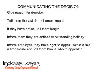 COMMUNICATING THE DECISION
Give reason for decision
Tell them the last date of employment
If they have notice, tell them length
Inform them they are entitled to outstanding holiday
Inform employee they have right to appeal within a set
a time frame and tell them how & who to appeal to
 