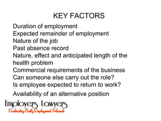 KEY FACTORS
Duration of employment
Expected remainder of employment
Nature of the job
Past absence record
Nature, effect and anticipated length of the
health problem
Commercial requirements of the business
Can someone else carry out the role?
Is employee expected to return to work?
Availability of an alternative position
 