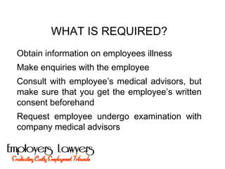 WHAT IS REQUIRED?
Obtain information on employees illness
Make enquiries with the employee
Consult with employee’s medical advisors, but
make sure that you get the employee’s written
consent beforehand
Request employee undergo examination with
company medical advisors
 
