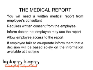 THE MEDICAL REPORT
You will need a written medical report from
employee’s consultant
Requires written consent from the employee
Inform doctor that employee may see the report
Allow employee access to the report
If employee fails to co-operate inform them that a
decision will be based solely on the information
available at that time
 
