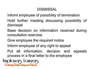 DISMISSAL
Inform employee of possibility of termination
Hold further meeting discussing possibility of
dismissal
Base decision on information received during
consultation exercise
Give employee the required notice
Inform employee of any right to appeal
Put all information, decision and appeals
process in a final letter to the employee
 