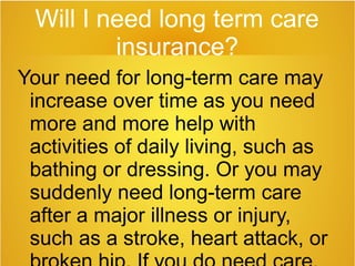 Will I need long term care
insurance?
Your need for long-term care may
increase over time as you need
more and more help with
activities of daily living, such as
bathing or dressing. Or you may
suddenly need long-term care
after a major illness or injury,
such as a stroke, heart attack, or
 