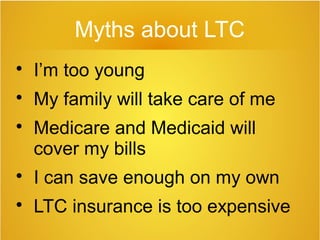 Myths about LTC

I’m too young

My family will take care of me

Medicare and Medicaid will
cover my bills

I can save enough on my own

LTC insurance is too expensive
 