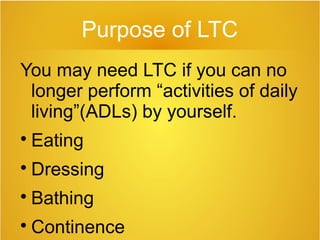 Purpose of LTC
You may need LTC if you can no
longer perform “activities of daily
living”(ADLs) by yourself.

Eating

Dressing

Bathing

Continence
 