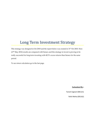Long Term Investment Strategy
This strategy was designed in Oct 2010 and the report below was created in 31st Oct 2010. Now
(17th May 2012) results are compared with Sensex and this strategy to invest is proving to be
really successful for long term investing with 40.5% excess returns than Sensex for the same
period.

To see return calculation go to the last page.




                                                                                 Submitted By:-

                                                                         Tanesh Gagnani (081121)

                                                                             Rohit Mehta (091162)
 