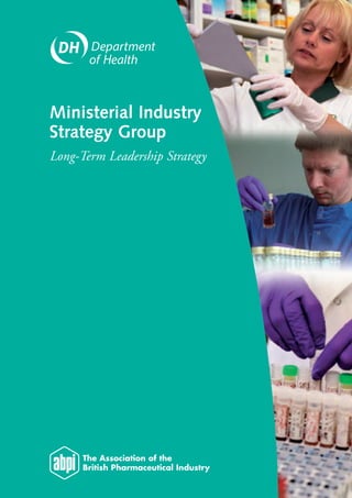 Ministerial Industry
                                                                                               Strategy Group
                                                                                               Long-Term Leadership Strategy




© Crown copyright 2007
276498 1p 0.5k Feb 07 (WP)
Produced by COI for the Department of Health
276498/Ministerial Industry Strategy Group may also be made available on request in Braille,
on audio, on disk and in large print.
www.dh.gov.uk/policyandguidance/medicinespharmacyandindustry/industrybranch
 