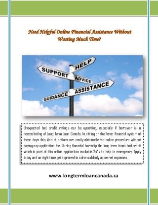 Need Helpful Online Financial Assistance Without
Wasting Much Time?
www.longtermloancanada.ca
Unexpected bad credit ratings can be upsetting, especially if borrower is in
necessitating of Long Term Loan Canada. In sitting on the fence financial system of
these days this kind of options are easily obtainable via online procedure without
paying any application fee. During financial hardship the long term loans bad credit
which is part of this online application available 24*7 to help in emergency. Apply
today and on right time get approved to solve suddenly appeared expenses.
 