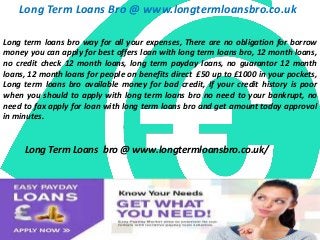 Long Term Loans Bro @ www.longtermloansbro.co.uk
Long term loans bro way for all your expenses, There are no obligation for borrow
money you can apply for best offers loan with long term loans bro, 12 month loans,
no credit check 12 month loans, long term payday loans, no guarantor 12 month
loans, 12 month loans for people on benefits direct £50 up to £1000 in your pockets,
Long term loans bro available money for bad credit, If your credit history is poor
when you should to apply with long term loans bro no need to your bankrupt, no
need to fax apply for loan with long term loans bro and get amount today approval
in minutes.
Long Term Loans bro @ www.longtermloansbro.co.uk/
 