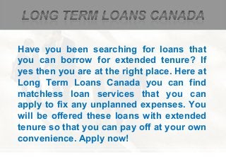 Have you been searching for loans that
you can borrow for extended tenure? If
yes then you are at the right place. Here at
Long Term Loans Canada you can find
matchless loan services that you can
apply to fix any unplanned expenses. You
will be offered these loans with extended
tenure so that you can pay off at your own
convenience. Apply now!
 