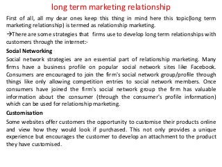 long term marketing relationship
First of all, all my dear ones keep this thing in mind here this topic(long term
marketing relationship) is termed as relationship marketing.
There are some strategies that firms use to develop long term relationships with
customers through the internet:-
Social Networking
Social network strategies are an essential part of relationship marketing. Many
firms have a business profile on popular social network sites like Facebook.
Consumers are encouraged to join the firm's social network group/profile through
things like only allowing competition entries to social network members. Once
consumers have joined the firm's social network group the firm has valuable
information about the consumer (through the consumer's profile information)
which can be used for relationship marketing.
Customisation
Some websites offer customers the opportunity to customise their products online
and view how they would look if purchased. This not only provides a unique
experience but encourages the customer to develop an attachment to the product
they have customised.
 