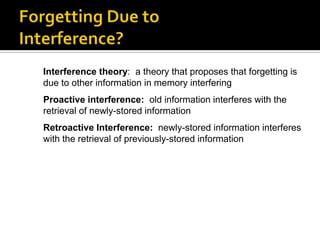 Interference theory: a theory that proposes that forgetting is
due to other information in memory interfering
Proactive interference: old information interferes with the
retrieval of newly-stored information
Retroactive Interference: newly-stored information interferes
with the retrieval of previously-stored information

 