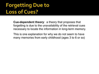 Cue-dependent theory: a theory that proposes that
forgetting is due to the unavailability of the retrieval cues
necessary to locate the information in long-term memory.
This is one explanation for why we do not seem to have
many memories from early childhood (ages 3 to 6 or so)

 