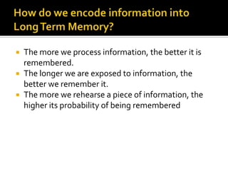 The more we process information, the better it is
remembered.
 The longer we are exposed to information, the
better we remember it.
 The more we rehearse a piece of information, the
higher its probability of being remembered


 