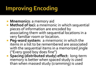Mnemonics: a memory aid
Method of loci: a mnemonic in which sequential
pieces of information are encoded by
associating them with sequential locations in a
very familiar room or location.
 Peg-word system: a mnemonic in which the
items in a list to be remembered are associated
with the sequential items in a memorized jingle
(“Every good boy does fine”)
 Spacing (distributed study) effect: long-term
memory is better when spaced study is used
than when massed study (cramming) is used



 