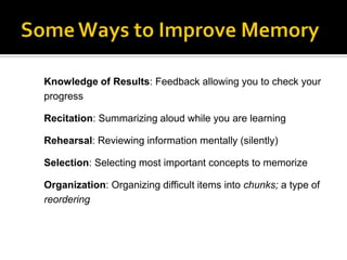 Knowledge of Results: Feedback allowing you to check your
progress
Recitation: Summarizing aloud while you are learning
Rehearsal: Reviewing information mentally (silently)
Selection: Selecting most important concepts to memorize
Organization: Organizing difficult items into chunks; a type of
reordering

 