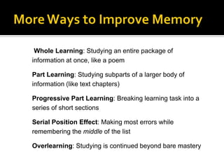Whole Learning: Studying an entire package of
information at once, like a poem
Part Learning: Studying subparts of a larger body of
information (like text chapters)

Progressive Part Learning: Breaking learning task into a
series of short sections
Serial Position Effect: Making most errors while
remembering the middle of the list
Overlearning: Studying is continued beyond bare mastery

 