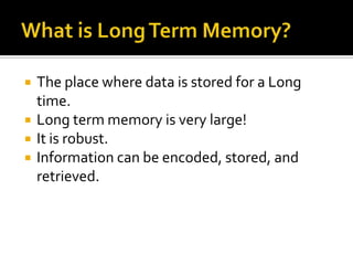 




The place where data is stored for a Long
time.
Long term memory is very large!
It is robust.
Information can be encoded, stored, and
retrieved.

 