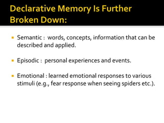 

Semantic : words, concepts, information that can be
described and applied.



Episodic : personal experiences and events.



Emotional : learned emotional responses to various
stimuli (e.g., fear response when seeing spiders etc.).

 
