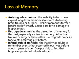 Anterograde amnesia: the inability to form new
explicit long-term memories for events following
brain trauma or surgery. Explicit memories formed
before are left intact. Cause possibly is damage to
hippocampus
 Retrograde amnesia: the disruption of memory for
the past, especially espisodic memory. After brain
trauma or surgery, there often is retrograde amnesia
for events occurring just before.
 Infantile/child amnesia: the inability as adults to
remember events that occurred in our lives before
about 3 years of age. Due possibly to fact that
hippocampus is not fully developed.


 