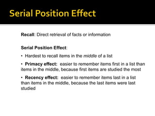 Recall: Direct retrieval of facts or information
Serial Position Effect:
• Hardest to recall items in the middle of a list
• Primacy effect: easier to remember items first in a list than
items in the middle, because first items are studied the most
• Recency effect: easier to remember items last in a list
than items in the middle, because the last items were last
studied

 