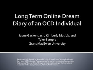 Jayne Gackenbach, Kimberly Masiuk, and
Tyler Sample
Grant MacEwan University
Gackenbach, J.I., Masiuk, K. & Sample, T. (2010, June). Long Term Online Dream
Diary of an OCD Individual. Paper presented as part of a symposium Research into
the Dreams of Several Clinical Groups, at the annual meeting of the International
Association for the Study of Dreams, Ashville, North Carolina.
 