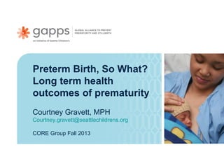 Preterm Birth, So What?
Long term health
outcomes of prematurity
Courtney Gravett, MPH
Courtney.gravett@seattlechildrens.org
CORE Group Fall 2013

 