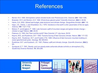 SummaryThe origin of the ice ages remains a very controversial topic.There are two opposing theories that have implications for the origin of Quaternary ice ages.Both theories are in agreement that the Quaternary ice ages are a function of CO2 in the atmosphere and the Greenhouse Effect.Robert Berner believes that the ice ages are essentially a consequence of carbon storage mechanisms corresponding with a decrease in decarbonation.Maureen Raymoet al., however, argues that as the Himalayas grew, heavy monsoon rains combined with CO2 in the air eroded the newly exposed rock, removing so much CO2 out of the atmosphere that global temperatures dropped.In 1991, Eric Sundquist concluded that both theories have their place in nature, but operate over different timescales.