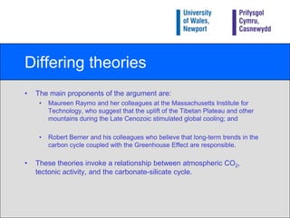 Differing theoriesThe main proponents of the argument are:Maureen Raymo and her colleagues at the Massachusetts Institute for Technology, who suggest that the uplift of the Tibetan Plateau and other mountains during the Late Cenozoic stimulated global cooling; and