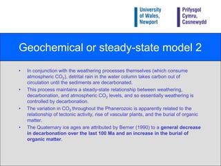 Geochemical or steady-state model 1The ‘geochemical’ or ‘steady-state’ model was proposed by Berner in 1990, and suggests that tectonic activity releases CO2 through a process called decarbonation, which increases atmospheric CO2.This in turn enhances the Greenhouse Effect which results in global warming, and enhances continental weathering.Rocks weather more rapidly in warm/moist conditions.Weathered products are transported to the sea where they promote carbonate (CaCO3) formation (i.e. shells) which sink to the sea-floor.CBA(a) Foraminifera secrete calcareous ‘tests’ and  inhabit both the sea-bed and the water column. (b) Cut blocks of fenwood peat. Peat consists of partially decomposed organic material which acts as a sink for carbon because of the anaerobic conditions in which it is found. Note the coin for scale. (c) Volcanic activity releases millions of tonnes of CO2 into the atmosphere every year (Terceira island, Azores).