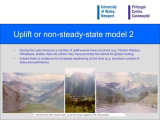 Uplift or non-steady-state model 1Raymoet al.’s (1988) model (called the uplift or non-steady-state model) suggests that CO2 levels are not controlled by decarbonation, and promotes the idea that the process of uplift alone can stimulate weathering, stripping CO2 out of the atmosphere, increasing CaCO3 sedimentation in the oceans, so causing global cooling and the Quaternary ice ages.Thus, this model operates in a non-steady-state because the carbon cycle is being influenced by factors from outside the system (i.e. uplift). Formation of scree slopes indicates physical and chemical weathering and erosional processes acting on a rock face (Andalusia, Spain). 