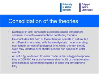 Uplift or non-steady-state model 2During the Late Cenozoic a number of uplift events have occurred (e.g. Tibetan Plateau, Himalayas, Andes, Alps etc) which may have provided the stimuli for global cooling.Indeed there is evidence for increased weathering at this time (e.g. strontium content of deep-sea sediments).Tectonically driven uplift of mountain ranges , e.g. the Alps, has been suggested to have initiated glaciation.