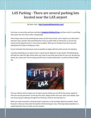 LAX Parking - There are several parking lots
          located near the LAX airport
____________________________________________________
                         By Owen Freek - http://parkandflyhotelsinfo.com/



You know, so many times we have read about Longterm Parking At Lax and how much it is something
that comes into one's focus rather unexpectedly.

There always seems to be something that comes up from time to time, and it requires us to deal with it
and learn more, perhaps. Not everything that crosses our path holds an interest for us, but we also
realize just the opposite and it is not so easy to explain. What we are driving at here has to do with
taking those first steps to finding out more.

So just remember that learning as much as possible can begin with this article, but do not stop here.

Learning everything you can about travel is a great way for beginners to get started. The following tips
will help you make the right choices when you travel so you know how to plan for your trip. By planning
ahead, you create more time to enjoy yourself at your vacation destination, so check out these helpful
tips.




Tell your children what to expect out of airport security. Before you set off for the airport, explain to
them the security procedures. At the security check, always remain near your child, and if doable, have
one of your group's adults go through first so that your child can see how easy it is.

When you make travel plans, thinking ahead is important, so do not forget about the weather. Check
forecasts so that you know what the weather will be during your stay. A freezing tropical paradise or a
sweltering winter trip can really ruin your vacation.
 
