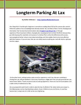 Longterm Parking At Lax
_____________________________________________________________________________________

                     By Helllim Willstone - http://parkandflyhotelsinfo.com



One thing that is frustrating for beginners is sometimes reading about IM, but the person who wrote it
thinks the audience has a knowledge base already created. You can think of that in terms of background
information that has been learned elsewhere about longterm parking at lax or through
experience.There have been millions of people who caused great harm to their IM efforts because they
just did not grasp the essentials and nuances of a method.That is often the difference with success,
some people do bother to learn more about something, and that enables them to be more effective
with their business. If you are new, then you can safely assume anything you read will only be a glimpse
into the subject.




On the other hand, nothing teaches quite as well as experience, and if you discover something is
missing then you will get feedback in some way.Traveling is a bigger deal than just going somewhere you
haven't been before. Travel can prove to be an exciting experience. There are a ton of travel options and
a wide variety of adventures to take.

Are you prepared to work hard in order to plan the trip of a lifetime? No matter what your answer is,
the following tips can be a big help.Keep a photo of your children on you at all times, in case they
become lost. Losing track of a child can be very frightening.
 