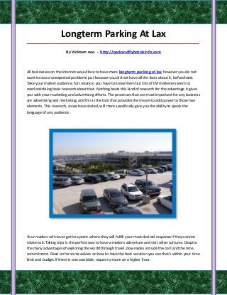 Longterm Parking At Lax
_____________________________________________________________________________________

                       By Vicktem neo - http://parkandflyhotelsinfo.com



All businesses on the internet would love to have more longterm parking at lax however you do not
want to cause unexpected problems just because you did not have all the facts about it, beforehand.
Take your market audience, for instance, you have to know them but lots of IM marketers seem to
overlook doing basic research about that. Nothing beats this kind of research for the advantage it gives
you with your marketing and advertising efforts. The processes that are most important for any business
are advertising and marketing, and this is the tool that provides the means to add power to those two
elements. This research, as we have stated, will more specifically give you the ability to speak the
language of any audience.




Your readers will never get to a point where they will fulfill your most desired response if they cannot
relate to it.Taking trips is the perfect way to have a modern adventure and visit other cultures. Despite
the many advantages of exploring the world through travel, downsides include the cost and the time
commitment. Read on for some advice on how to have the best vacation you can that's within your time
limit and budget.If there is one available, request a room on a higher floor.
 
