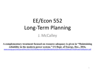 EE/Econ 552
Long-Term Planning
J. McCalley
1
A complementary treatment focused on resource adequacy is given in “Maintaining
reliability in the modern power system,” US Dept. of Energy, Dec., 2016,
www.energy.gov/sites/prod/files/2017/01/f34/Maintaining%20Reliability%20in%20the%20Modern%20Power%20System.pdf
 