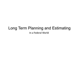 Long Term Planning and Estimating
In	
  a	
  Federal	
  World	
  	
  
 
