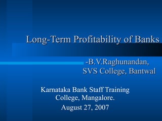 Long-Term Profitability of Banks   -B.V.Raghunandan,    SVS College, Bantwal Karnataka Bank Staff Training College, Mangalore. August 27, 2007 