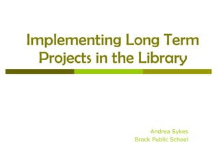 Implementing Long Term Projects in the Library Andrea Sykes Brock Public School 