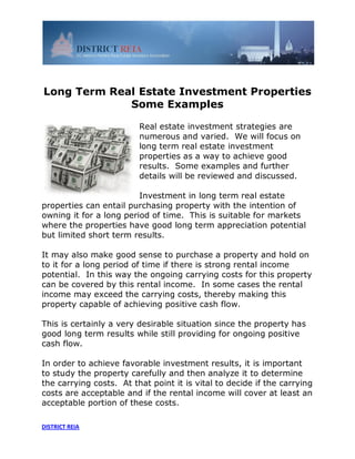 Long Term Real Estate Investment Properties
             Some Examples

                         Real estate investment strategies are
                         numerous and varied. We will focus on
                         long term real estate investment
                         properties as a way to achieve good
                         results. Some examples and further
                         details will be reviewed and discussed.

                         Investment in long term real estate
properties can entail purchasing property with the intention of
owning it for a long period of time. This is suitable for markets
where the properties have good long term appreciation potential
but limited short term results.

It may also make good sense to purchase a property and hold on
to it for a long period of time if there is strong rental income
potential. In this way the ongoing carrying costs for this property
can be covered by this rental income. In some cases the rental
income may exceed the carrying costs, thereby making this
property capable of achieving positive cash flow.

This is certainly a very desirable situation since the property has
good long term results while still providing for ongoing positive
cash flow.

In order to achieve favorable investment results, it is important
to study the property carefully and then analyze it to determine
the carrying costs. At that point it is vital to decide if the carrying
costs are acceptable and if the rental income will cover at least an
acceptable portion of these costs.

DISTRICT REIA
 