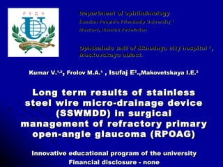 Department of ophthalmology
                 Russian People’s Friendship University 1
                 Moscow, Russian Federation



                 Ophthalmic unit of Skhodnya city hospital 2,
                 Moskovskaya oblast.


 Kumar V.1,2, Frolov M.A.1 , Isufaj E2.,Makovetskaya I.E.2


 Long ter m results of stainless
steel wire micro-drainage device
      (SSWMDD) in sur gical
management of refractor y primar y
 open-angle glaucoma (RPOAG)

 Innovative educational program of the university
            Financial disclosure - none
 