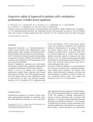 Long-term safety of tegaserod in patients with constipation-
predominant irritable bowel syndrome
G. TOUGAS*, W. J. SNAPE JR , M. H. OTTENà, D. L. EARNEST§, K. -E. LANGAKER–,
R. E. PRUITT**, E. PECHER  , B. NAULT   & M. A. ROJAVIN§
*Medicine and Gastroenterology, McMaster University Medical Centre, Hamilton, Canada;  Medical Center, Long Beach,
CA, USA; àHospital Eemland, Amersfoort, The Netherlands; §Novartis Pharmaceuticals, East Hanover, NJ, USA; –Medical
Clinic, Oslo, Norway; **St Thomas Medical Plaza West, Nashville, TN, USA;   Novartis Pharma AG, Basel, Switzerland
Accepted for publication 3 July 2002
SUMMARY
Background: Tegaserod is a 5-hydroxytryptamine-4
receptor partial agonist. Oral administration causes
gastrointestinal effects resulting in increased gastroin-
testinal motility and attenuation of visceral sensation.
Aim: To determine the long-term safety and tolerability
of tegaserod in patients suffering from irritable bowel
syndrome with constipation as the predominant symp-
tom of altered bowel habits.
Method: A multicentre, open-label study with ﬂexible
dose titration of tegaserod in out-patients suffering from
constipation-predominant irritable bowel syndrome.
Results: A total of 579 patients with constipation-
predominant irritable bowel syndrome were treated
with tegaserod. Of these, 304 (53%) completed the trial.
The most common adverse events, classiﬁed as related
to tegaserod for any dose, were mild and transient
diarrhoea (10.1%), headache (8.3%), abdominal pain
(7.4%) and ﬂatulence (5.5%). Forty serious adverse
events were reported in 25 patients (4.4% of patients)
leading to discontinuation in six patients. There was
one serious adverse event, acute abdominal pain,
classiﬁed as possibly related to tegaserod. There were
no consistent differences in adverse events between
patients previously exposed to tegaserod and those
treated de novo. No pattern-forming tegaserod-related
abnormalities in haematological and biochemical labo-
ratory tests, urinalysis, blood pressure, pulse rate or
electrocardiograms were found.
Conclusions: Tegaserod appears to be well tolerated in
the treatment of patients with constipation-predomi-
nant irritable bowel syndrome. The adverse event
proﬁle, clinical laboratory evaluations, vital signs and
electrocardiogram recordings revealed no evidence of
any unexpected adverse events, and suggest that
treatment is safe over a 12-month period.
INTRODUCTION
Irritable bowel syndrome is a common, chronic, func-
tional gastrointestinal disorder. Its symptoms range
from mild abdominal discomfort to severe and intrac-
table abdominal pain and symptoms of bowel dysfunc-
tion, which exert profound effects on a person’s quality
of life. The condition is formally characterized by
chronic recurrent abdominal pain associated with
defecation, or a change in bowel habit with disordered
defecation and abdominal distension.1–3
The aetiology
of irritable bowel syndrome is poorly understood, but is
probably multifactorial, with alterations in gastrointes-
tinal motility, visceral perception and psychosocial
Correspondence to: Dr M. A. Rojavin, Novartis Pharmaceuticals, One
Health Plaza, East Hanover, NJ 07936, USA.
E-mail: Mikhail.rojavin@pharma.novartis.com
Aliment Pharmacol Ther 2002; 16: 1701–1708. doi:10.1046/j.0269-2813.2002.01347.x
Ó 2002 Blackwell Science Ltd 1701
 